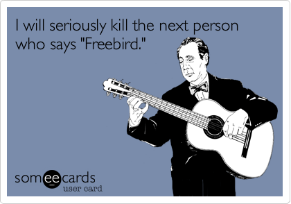 I will seriously kill the next person who says "Freebird."