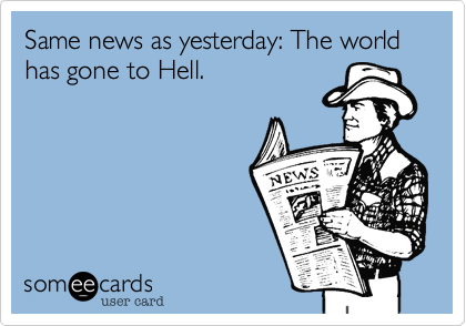 Same news as yesterday: The world has gone to Hell.