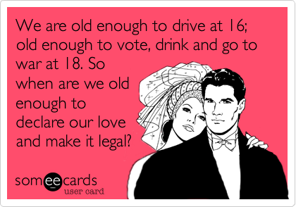 We are old enough to drive at 16; old enough to vote, drink and go to war at 18. So
when are we old
enough to
declare our love
and make it legal? 
