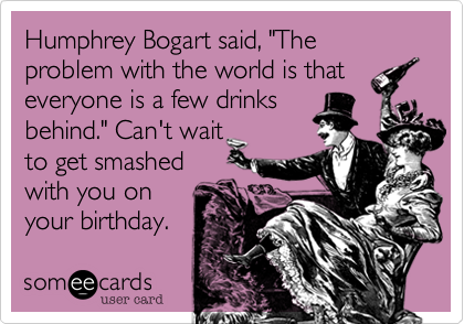 Humphrey Bogart said, "The problem with the world is that
everyone is a few drinks
behind." Can't wait
to get smashed
with you on
your birthday. 