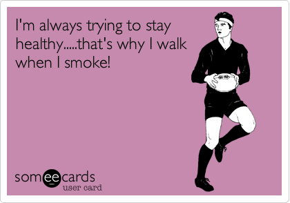 I'm always trying to stay
healthy.....that's why I walk
when I smoke!