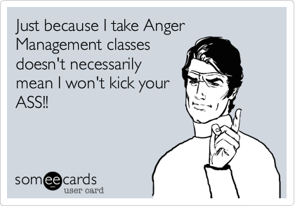 Just because I take Anger Management classes
doesn't necessarily
mean I won't kick your
ASS!!