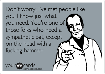 Don't worry, I've met people like you. I know just what
you need. You're one of
those folks who need a
sympathetic pat, except
on the head with a
fucking hammer.