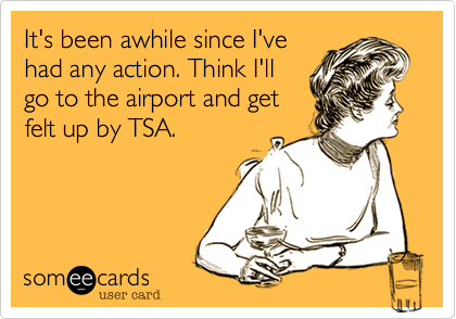 It's been awhile since I've
had any action. Think I'll
go to the airport and get
felt up by TSA.