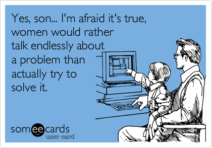 Yes, son... I'm afraid it's true,
women would rather
talk endlessly about 
a problem than 
actually try to
solve it.
