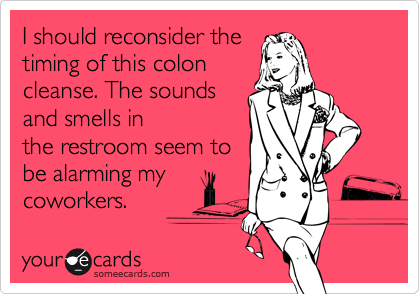 I should reconsider the
timing of this colon
cleanse. The sounds 
and smells in
the restroom seem to
be alarming my
coworkers.