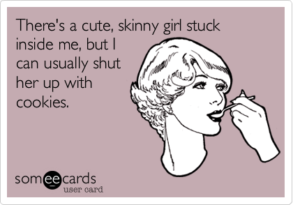 There's a cute, skinny girl stuck inside me, but I
can usually shut
her up with
cookies.