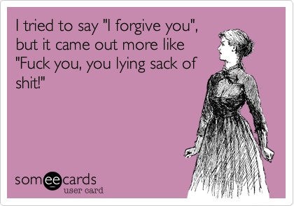 I tried to say "I forgive you",
but it came out more like
"Fuck you, you lying sack of
shit!"