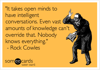 "It takes open minds to
have intelligent
conversations. Even vast
amounts of knowledge can't
override that. Nobody
knows everything."
 - Rock Cowles 