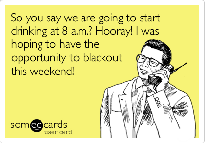 So you say we are going to start drinking at 8 a.m.? Hooray! I was hoping to have the
opportunity to blackout
this weekend!