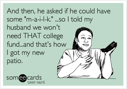 And then, he asked if he could have some "m-a-i-l-k." ...so I told my husband we won't
need THAT college
fund...and that's how
I got my new 
patio.