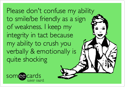 Please don't confuse my ability
to smile/be friendly as a sign
of weakness. I keep my
integrity in tact because
my ability to crush you
verbally & emotionally is
quite shocking 