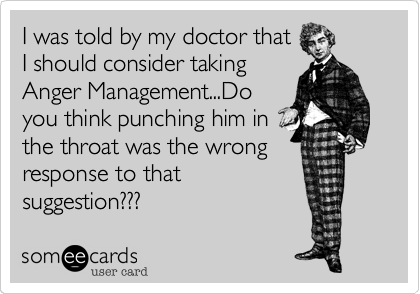 I was told by my doctor that
I should consider taking
Anger Management...Do
you think punching him in
the throat was the wrong
response to that
suggestion???