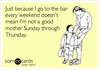 Just because I go to the bar
every weekend doesn't
mean I'm not a good
mother Sunday through
Thursday. 