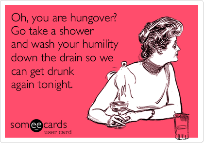 Oh, you are hungover? 
Go take a shower
and wash your humility
down the drain so we
can get drunk
again tonight. 