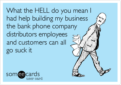 What the HELL do you mean I
had help building my business
the bank phone company
distributors employees
and customers can all
go suck it 