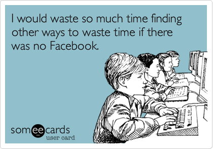I would waste so much time finding other ways to waste time if there was no Facebook.