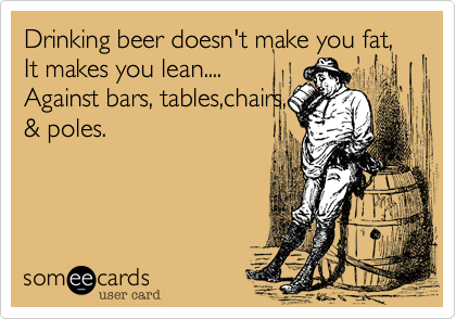 Drinking beer doesn't make you fat, It makes you lean....
Against bars, tables,chairs, 
& poles.
