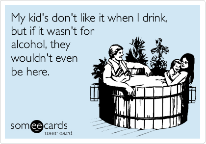My kid's don't like it when I drink, but if it wasn't for
alcohol, they
wouldn't even
be here.
