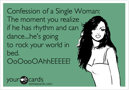 Confession of a Single Woman:  The moment you realize
if he has rhythm and can
dance....he's going
to rock your world in
bed. 
OoOooOAhhEEEEE!