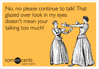 No, no please continue to talk! That glazed over look in my eyes
doesn't mean your
talking too much!