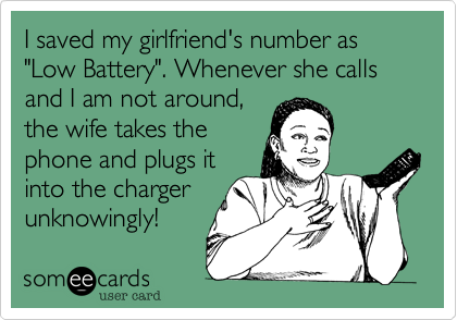 I saved my girlfriend's number as "Low Battery". Whenever she calls and I am not around,
the wife takes the
phone and plugs it
into the charger
unknowingly!