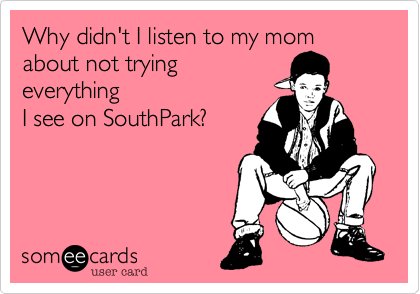 Why didn't I listen to my mom
about not trying
everything
I see on SouthPark?