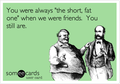 You were always "the short, fat one" when we were friends.  You still are.