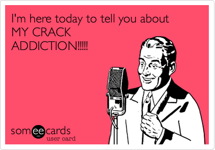 I'm here today to tell you about
MY CRACK 
ADDICTION!!!!!