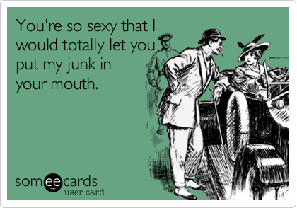 You're so sexy that I
would totally let you
put my junk in
your mouth.