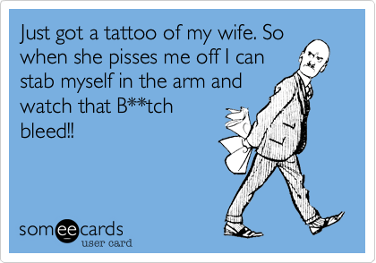 Just got a tattoo of my wife. So
when she pisses me off I can
stab myself in the arm and
watch that B**tch
bleed!!