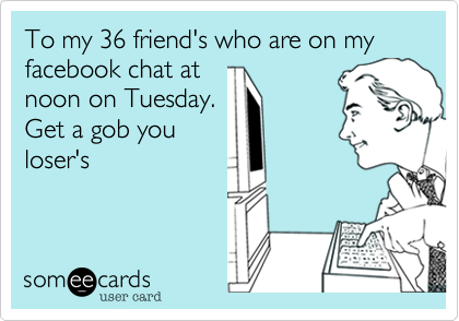 To my 36 friend's who are on my facebook chat at
noon on Tuesday.
Get a gob you
loser's