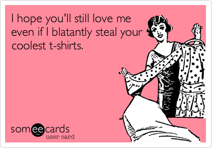 I hope you'll still love me
even if I blatantly steal your
coolest t-shirts.