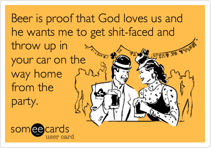Beer is proof that God loves us and he wants me to get shit-faced and throw up in
your car on the
way home
from the
party.
