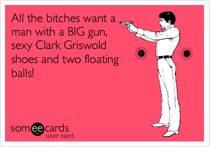 All the bitches want a
man with a BIG gun,
sexy Clark Griswold
shoes and two floating
balls!