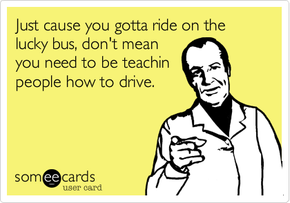 Just cause you gotta ride on the lucky bus, don't mean
you need to be teachin
people how to drive.