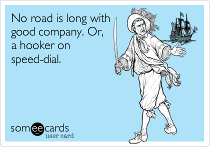 No road is long with
good company. Or,
a hooker on
speed-dial.
