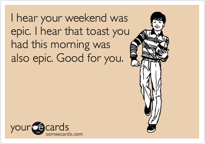 I hear your weekend was
epic. I hear that toast you
had this morning was
also epic. Good for you.