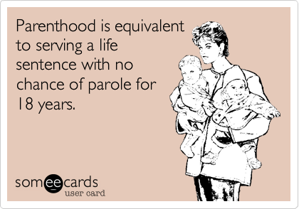 Parenthood is equivalent
to serving a life
sentence with no
chance of parole for
18 years.