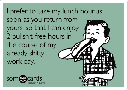 I prefer to take my lunch hour as soon as you return from
yours, so that I can enjoy
2 bullshit-free hours in
the course of my
already shitty
work day.