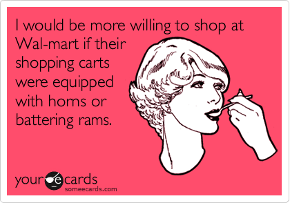 I would be more willing to shop at Wal-mart if their
shopping carts
were equipped
with horns or
battering rams.