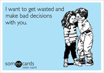 I want to get wasted and
make bad decisions
with you.