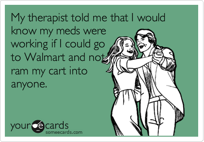 My therapist told me that I would know my meds were
working if I could go
to Walmart and not
ram my cart into
anyone.
