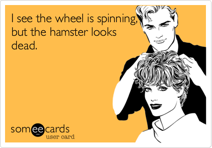 I see the wheel is spinning,
but the hamster looks
dead.