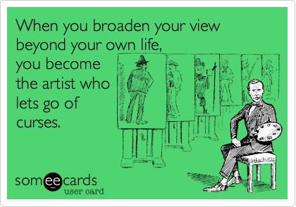 When you broaden your view beyond your own life,
you become
the artist who
lets go of
curses.