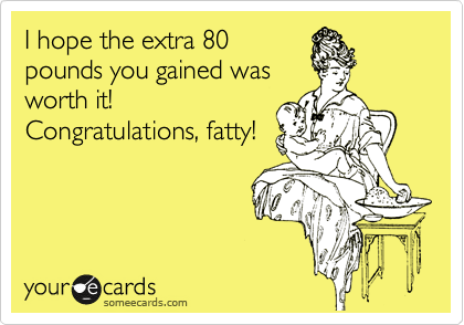 I hope the extra 80
pounds you gained was
worth it!
Congratulations, fatty!