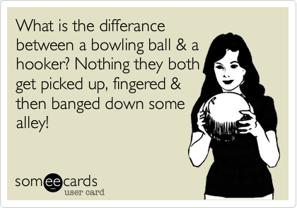 What is the differance
between a bowling ball & a
hooker? Nothing they both
get picked up, fingered &
then banged down some
alley!