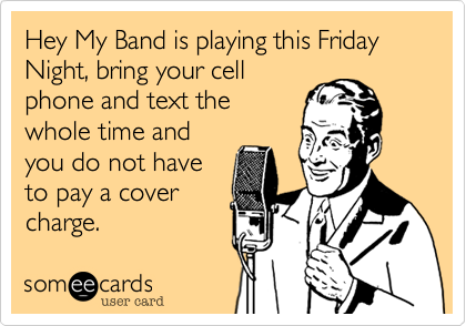 Hey My Band is playing this Friday Night, bring your cell
phone and text the
whole time and
you do not have
to pay a cover
charge.