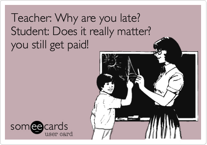 Teacher: Why are you late?
Student: Does it really matter?
you still get paid!