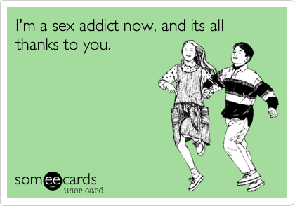 I'm a sex addict now, and its all thanks to you.